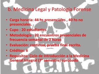 b. Medicina Legal y Patología Forense Carga horaria: 44 hs presenciales , 40 hs no presenciales.Cupo : 20 estudiantesMetodología : 20 encuentros presenciales de frecuencia semanal de 2 horas Evaluación: continua, prueba final escrita.Créditos: 6Requisitos: Ciclo de Introducción a la Medicina General Integral (7° semestre) aprobado 