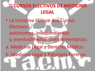 7) CURSOS ELECTIVOS DE MEDICINA LEGAL La iniciativa incluye dos Cursos Electivos autónomos, independientes y, eventualmente, complementarios: a. Medicina Legal y Derecho Médico. b. Medicina Legal y Patología Forense. 