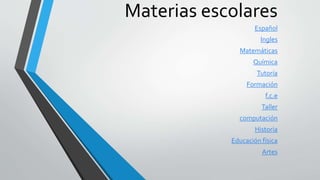 Materias escolares 
Español 
Ingles 
Matemáticas 
Química 
Tutoría 
Formación 
f.c.e 
Taller 
computación 
Historia 
Educación física 
Artes 
 