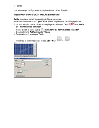 Borde

Una vez que ya configuramos la página damos clic en Aceptar.

INSERTAR Y CONFIGURAR TABLAS EN UBUNTU

Tabla: Una tabla es la intersección de filas y columnas.
Para insertar una tabla en OpenOffice Writer disponemos de varias opciones:
  La más sencilla, hacer clic en el desplegable del icono Tabla   de la Barra
  de herramientas estándar
  Hacer clic en el icono Tabla    de la Barra de herramientas estándar
  Desde el menú Tabla / Insertar / Tabla
  Desde el menú Insertar / Tabla


  Pulsando la combinación de teclas Ctrl + F12         +
 