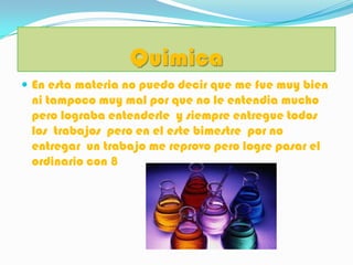 Quimica
 En esta materia no puedo decir que me fue muy bien
 ni tampoco muy mal por que no le entendia mucho
 pero lograba entenderle y siempre entregue todos
 los trabajos pero en el este bimestre por no
 entregar un trabajo me reprovo pero logre pasar el
 ordinario con 8
 