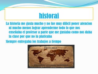 historai
La historia me gusta mucho y no fue muy dificil poner atencion
  ni mucho menos lograr aprenderme todo lo que nos
  enseñaba el profesor a parte que me gustaba como nos daba
  la clase por que no la platicaba
Siempre entregaba los trabajos a tiempo
 