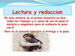 Lectura y redaccion
En esta materia en el primer bimestre no hice
  todos los trabajos y a causa de eso no pase la
  materia o asignatura pero el ordinario lo pase
  con 8
Pero en el segundo bimestre si trabaje y lo pase
 