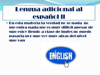 Lengua adicional al
        español ll
 En esta materia la verdad no se nada no
 me entra nada me es muy dificil apesar de
 que estoy llendo a clase de ingles no puedo
 pasarla por que voy muy atras del nivel
 que van
 