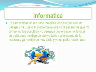 informatica
 En esta materia se me hace tan dificil todo era cuestion de
  trabajar y ya , pero el problema de que no la pasara fue que mi
  correo no fue aceptado yo pensaba que era que no llenaba
  pero despues me digeron que yo tenia mal el correo de la
  maestra y ya me dijeron muy tarde y ya no podia hacer nada
 