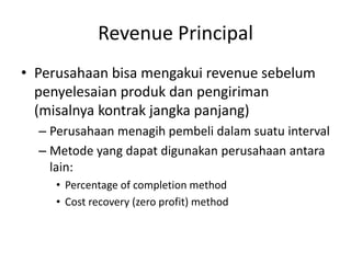 Revenue Principal
• Perusahaan bisa mengakui revenue sebelum
penyelesaian produk dan pengiriman
(misalnya kontrak jangka panjang)
– Perusahaan menagih pembeli dalam suatu interval
– Metode yang dapat digunakan perusahaan antara
lain:
• Percentage of completion method
• Cost recovery (zero profit) method
 