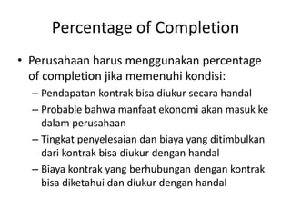 Percentage of Completion
• Perusahaan harus menggunakan percentage
of completion jika memenuhi kondisi:
– Pendapatan kontrak bisa diukur secara handal
– Probable bahwa manfaat ekonomi akan masuk ke
dalam perusahaan
– Tingkat penyelesaian dan biaya yang ditimbulkan
dari kontrak bisa diukur dengan handal
– Biaya kontrak yang berhubungan dengan kontrak
bisa diketahui dan diukur dengan handal
 