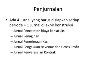 Penjurnalan
• Ada 4 Jurnal yang harus disiapkan setiap
periode + 1 Jurnal di akhir konstruksi
– Jurnal Pencatatan biaya konstruksi
– Jurnal Penagihan
– Jurnal Penerimaan Kas
– Jurnal Pengakuan Revenue dan Gross Profit
– Jurnal Penyelesaian Kontrak
 