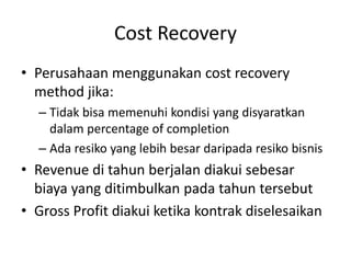 Cost Recovery
• Perusahaan menggunakan cost recovery
method jika:
– Tidak bisa memenuhi kondisi yang disyaratkan
dalam percentage of completion
– Ada resiko yang lebih besar daripada resiko bisnis
• Revenue di tahun berjalan diakui sebesar
biaya yang ditimbulkan pada tahun tersebut
• Gross Profit diakui ketika kontrak diselesaikan
 