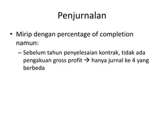 Penjurnalan
• Mirip dengan percentage of completion
namun:
– Sebelum tahun penyelesaian kontrak, tidak ada
pengakuan gross profit  hanya jurnal ke 4 yang
berbeda
 