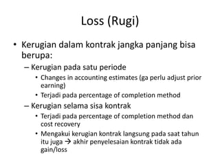 Loss (Rugi)
• Kerugian dalam kontrak jangka panjang bisa
berupa:
– Kerugian pada satu periode
• Changes in accounting estimates (ga perlu adjust prior
earning)
• Terjadi pada percentage of completion method
– Kerugian selama sisa kontrak
• Terjadi pada percentage of completion method dan
cost recovery
• Mengakui kerugian kontrak langsung pada saat tahun
itu juga  akhir penyelesaian kontrak tidak ada
gain/loss
 