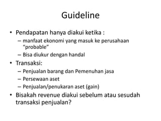 Guideline
• Pendapatan hanya diakui ketika :
– manfaat ekonomi yang masuk ke perusahaan
“probable”
– Bisa diukur dengan handal
• Transaksi:
– Penjualan barang dan Pemenuhan jasa
– Persewaan aset
– Penjualan/penukaran aset (gain)
• Bisakah revenue diakui sebelum atau sesudah
transaksi penjualan?
 