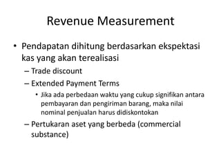 Revenue Measurement
• Pendapatan dihitung berdasarkan ekspektasi
kas yang akan terealisasi
– Trade discount
– Extended Payment Terms
• Jika ada perbedaan waktu yang cukup signifikan antara
pembayaran dan pengiriman barang, maka nilai
nominal penjualan harus didiskontokan
– Pertukaran aset yang berbeda (commercial
substance)
 