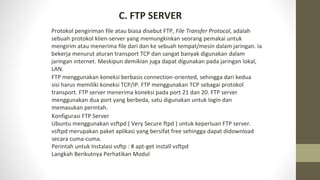 C. FTP SERVER
Protokol pengiriman file atau biasa disebut FTP, File Transfer Protocol, adalah
sebuah protokol klien-server yang memungkinkan seorang pemakai untuk
mengirim atau menerima file dari dan ke sebuah tempat/mesin dalam jaringan. Ia
bekerja menurut aturan transport TCP dan sangat banyak digunakan dalam
jaringan internet. Meskipun demikian juga dapat digunakan pada jaringan lokal,
LAN.
FTP menggunakan koneksi berbasis connection-oriented, sehingga dari kedua
sisi harus memiliki koneksi TCP/IP. FTP menggunakan TCP sebagai protokol
transport. FTP server menerima koneksi pada port 21 dan 20. FTP server
menggunakan dua port yang berbeda, satu digunakan untuk login dan
memasukan perintah.
Konfigurasi FTP Server
Ubuntu menggunakan vsftpd ( Very Secure ftpd ) untuk keperluan FTP server.
vsftpd merupakan paket aplikasi yang bersifat free sehingga dapat didownload
secara cuma-cuma.
Perintah untuk Instalasi vsftp : # apt-get install vsftpd
Langkah Berikutnya Perhatikan Modul
 