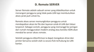 Server Remote adalah sebuah server yang didedikasikan untuk
menangani pengguna yang tidak pada LAN tapi membutuhkan
akses jarak jauh untuk itu.
Remote akses server memungkinkan pengguna untuk
mendapatkan akses ke file dan layanan cetak di LAN dari lokasi
terpencil. Sebagai contoh, pengguna yang memanggil ke jaringan
dari rumah menggunakan modem analog atau koneksi ISDN akan
mendial ke server akses remote.
Setelah pengguna dikonfirmasi ia dapat mengakses drive dan
printer bersama seolah-olah ia secara fisik terhubung ke LAN
kantor.
D. Remote SERVER
 
