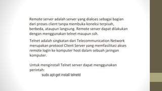 Telnet adalah singkatan dari Telecommunication Network
merupakan protocol Client Server yang memfasilitasi akses
remote login ke komputer host dalam sebuah jaringan
komputer.
Untuk menginstall Telnet server dapat menggunakan
perintah:
sudo apt-get install telnetd
Remote server adalah server yang diakses sebagai bagian
dari proses client tanpa membuka koneksi terpisah,
berbeda, ataupun langsung. Remote server dapat dilakukan
dengan menggunakan telnet maupun ssh.
 