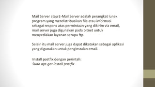 Mail Server atau E-Mail Server adalah perangkat lunak
program yang mendistribusikan file atau informasi
sebagai respons atas permintaan yang dikirim via email,
mail server juga digunakan pada bitnet untuk
menyediakan layanan serupa ftp.
Selain itu mail server juga dapat dikatakan sebagai aplikasi
yang digunakan untuk penginstalan email.
Install postfix dengan perintah:
Sudo apt-get install postfix
 