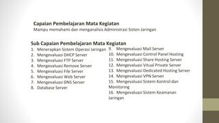 Capaian Pembelajaran Mata Kegiatan
Mampu memahami dan menganalisis Administrasi Sisten Jaringan
Sub Capaian Pembelajaran Mata Kegiatan
1. Menerapkan Sistem Operasi Jaringan
2. Mengevaluasi DHCP Server
3. Mengevaluasi FTP Server
4. Mengevaluasi Remove Server
5. Mengevaluasi File Server
6. Mengevaluasi Web Server
7. Mengevaluasi DNS Server
8. Database Server
9. Mengevaluasi Mail Server
10. Mengevaluasi Control Panel Hosting
11. Mengevaluasi Share Hosting Server
12. Mengevaluasi Vitual Private Server
13. Mengevaluasi Dedicated Hosting Server
14. Mengevaluasi VPN Server
15. Mengevaluasi Sistem Kontrol dan
Monitoring
16. Mengevaluasi Sistem Keamanan
Jaringan
 