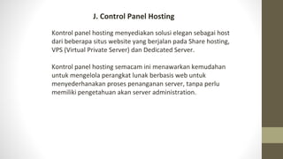 J. Control Panel Hosting
Kontrol panel hosting menyediakan solusi elegan sebagai host
dari beberapa situs website yang berjalan pada Share hosting,
VPS (Virtual Private Server) dan Dedicated Server.
Kontrol panel hosting semacam ini menawarkan kemudahan
untuk mengelola perangkat lunak berbasis web untuk
menyederhanakan proses penanganan server, tanpa perlu
memiliki pengetahuan akan server administration.
 