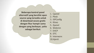 Beberapa kontrol panel
alternatif yang bersifat open
source yang tersedia untuk
di download secara gratis
dengan fitur hampir sama
dengan yang berbayar, yaitu
sebagai berikut:
1. Cpanel
2. Plesk
3. ISPConfig
4. Kloxo
5. Zpanel
6. Webmin
7. EHCP
8. DTC
9. Interworx
10.Ajenti
 