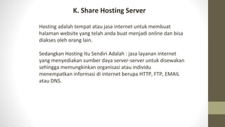 Hosting adalah tempat atau jasa internet untuk membuat
halaman website yang telah anda buat menjadi online dan bisa
diakses oleh orang lain.
Sedangkan Hosting Itu Sendiri Adalah : jasa layanan internet
yang menyediakan sumber daya server-server untuk disewakan
sehingga memungkinkan organisasi atau individu
menempatkan informasi di internet berupa HTTP, FTP, EMAIL
atau DNS.
K. Share Hosting Server
 