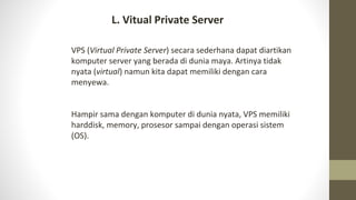 VPS (Virtual Private Server) secara sederhana dapat diartikan
komputer server yang berada di dunia maya. Artinya tidak
nyata (virtual) namun kita dapat memiliki dengan cara
menyewa.
Hampir sama dengan komputer di dunia nyata, VPS memiliki
harddisk, memory, prosesor sampai dengan operasi sistem
(OS).
L. Vitual Private Server
 