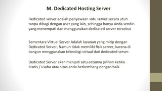 Dedicated server adalah penyewaan satu server secara utuh
tanpa dibagi dengan user yang lain, sehingga hanya Anda sendiri
yang menempati dan menggunakan dedicated server tersebut
Sementara Virtual Server Adalah layanan yang mirip dengan
Dedicated Server, Namun tidak memiliki fisik server, karena di
bangun menggunakan teknologi virtual dari dedicated server.
Dedicated Server akan menjadi satu-satunya pilihan ketika
bisnis / usaha atau situs anda berkembang dengan baik.
M. Dedicated Hosting Server
 