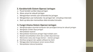 a. Pusat kendali sumber daya jaringan
b. Akses aman ke sebuah jaringan
c. Mengizinkan remote user terkoneksi ke jaringan
d. Mengizinkan user terkoneksi ke jaringan lain (misalnya Internet)
e. Back up data dan memastikan data tersebut tersedia
2. Karakteristik Sistem Operasi Jaringan
3. Fungsi Utama Sistem Operasi Jaringan
a. Menghubungkan sejumlah komputer dan perangkat lainnya ke sebuah jaringan
b. Mengelola sumber daya jaringan
c. Menyediakan layanan
d. Menyediakan keamanan jaringan bagi multiple users
e. Mudah menambahkan client dan sumber daya lainnnya
f. Memonitor status dan fungsi elemen – elemen jaringan
g. Distribusi program dan update software ke client
h. Menggunakan kemampuan server secara efisien
i. Menyediakan tolerasi kesalahan
 