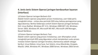 4. Jenis-Jenis Sistem Operasi jaringan berdasarkan layanan
(interface)
❑ Sistem Operasi Jaringan Berbasis GUI
Adalah Sistem operasi yang dalam proses Instalasinya, user tidak perlu
menghafal sintax – sintax atau perintah DOS atau bahasa pemograman yang
digunakannya. Berikut beberapa contoh Sistem Operasi jaringan berbasis
GUI: Linux Redhat, Windows NT 3.51, Windows 2000 (NT 5.0), Windows
Server 2003, Windows XP, Microsoft MS-NET, Microsoft LAN Manager,
Novell NetWare.
❑ Sistem Operasi Jaringan Berbasis Text
Adalah sistem operasi yang proses instalasinya, user diharapkan untuk
menghafal perintah DOS yang digunakan untuk menjalankan suatu proses
instalasi Sistem Operasi Jaringan tersebut, diantaranya adalah sebagai
berikut: Linux Debian, Linux Suse, Sun Solaris, Linux Mandrake, Knoppix,
MacOS. UNIX, Windows NT, Windows 2000 Server, Windows 2003 Server.
 