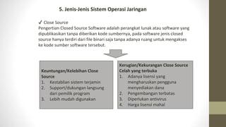 5. Jenis-Jenis Sistem Operasi Jaringan
✔ Close Source
Pengertian Closed Source Software adalah perangkat lunak atau software yang
dipublikasikan tanpa diberikan kode sumbernya, pada software jenis closed
source hanya terdiri dari file binari saja tanpa adanya ruang untuk mengakses
ke kode sumber software tersebut.
Keuntungan/Kelebihan Close
Source
1. Kestablian sistem terjamin
2. Support/dukungan langsung
dari pemilik program
3. Lebih mudah digunakan
Kerugian/Kekurangan Close Source
Celah yang terbuka
1. Adanya lisensi yang
mengharuskan pengguna
menyediakan dana
2. Pengembangan terbatas
3. Diperlukan antivirus
4. Harga lisensi mahal
 