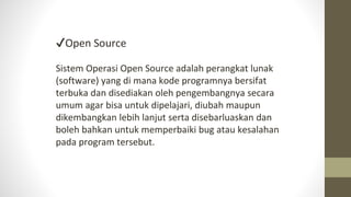 ✔Open Source
Sistem Operasi Open Source adalah perangkat lunak
(software) yang di mana kode programnya bersifat
terbuka dan disediakan oleh pengembangnya secara
umum agar bisa untuk dipelajari, diubah maupun
dikembangkan lebih lanjut serta disebarluaskan dan
boleh bahkan untuk memperbaiki bug atau kesalahan
pada program tersebut.
 