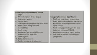 Keuntungan/Kelebihan Open Source
1. Legal
2. Menyelamatkan devisa Negara
3. Keamanan system
4. Hemat biaya
5. Dukungan dari pengembang lebih besar
6. Bebas untuk mengubah dan
memodifikasi
7. Lebih aman
8. Kesalahan (bug, error) lebih cepat
ditemukan dan diperbaiki
9. Lisensei gratis
10. Bebas dari malware
11. Tidak mengulangi development
Kerugian/Kelemahan Open Source
1. Tidak ada garansi dari pengembang
2. Open Source digunakan secara sharing
3. Kurangnya SDM yang memanfaatkan
Open Source
4. Tidak adanya perlindungan Hak atas
Kekayaan Intelektual (HAKI)
5. Kesulitan mengetahui status project
6. User Interface rumit bagi pengguna
yang awam
 