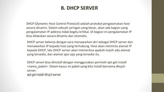 B. DHCP SERVER
DHCP (Dynamic Host Control Protocol) adalah protokol pengalamatan host
secara dinamis. Dalam sebuah jaringan yang besar, akan ada bagian yang
pengalamatan IP address tidak begitu kritikal. Di bagian ini pengalamatan IP
bisa dilakukan secara dinamis dan otomatis.
DHCP server bekerja dengan cara menawarkan diri sebagai DHCP server dan
menawarkan IP kepada host yang terhubung. Host akan meminta alamat IP
kepada DHCP, lalu DHCP server akan memeriksa apakah masih ada alamat
yang tersedia, dan alamat apa saja yang tersedia itu.
DHCP server bisa diinstall dengan menggunakan perintah apt-get install
<nama_paket>. Dalam kasus ini paket yang kita install bernama dhcp3-
server.
apt-get install dhcp3-server
 