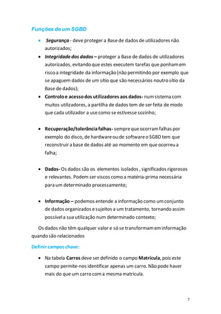 7
Funções de um SGBD
 Segurança - deve proteger a Basede dados de utilizadores não
autorizados;
 Integridadedos dados – proteger a Base de dados de utilizadores
autorizados, evitando que estes executem tarefas que ponhamem
risco a integridade da informação (não permitindo por exemplo que
se apaguem dados de um sítio que são necessários noutro sítio da
Base de dados);
 Controloe acessodos utilizadores aos dados- numsistema com
muitos utilizadores, a partilha de dados tem de ser feita de modo
que cada utilizador a usecomo se estivesse sozinho;
 Recuperação/tolerânciafalhas- semprequeocorramfalhas por
exemplo do disco, de hardwareou de softwareo SGBD tem que
reconstruir a base de dados até ao momento em que ocorreu a
falha;
 Dados- Os dados são os elementos isolados , significados rigorosos
e relevantes. Podem ser viscos como a matéria-prima necessária
para um determinado processamento;
 Informação – podemos entende a informação como umconjunto
de dados organizados esujeitos a um tratamento, tornando assim
possívela sua utilização num determinado contexto;
Os dados não têm qualquer valor e só se transformameminformação
quando são relacionados
Definir campos chave:
 Na tabela Carros deve ser definido o campo Matrícula, pois este
campo permite-nos identificar apenas um carro. Não pode haver
mais do que um carro coma mesma matricula.
 