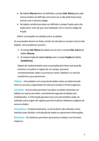 8
 Na tabela Marcas deve ser definido o campo Cód. Marca pois cada
marcasó deve ser definida uma única vez e não pode haver duas
marcas com o mesmo código.
 Na tabela condóminos deve ser definido o campo fração, pois não
pode existir mais do que uma habitação com o mesmo código de
fração.
Definir associações ou relações entre as tabelas
As associações devemser feitas, tendo em atenção os campos comuns das
tabelas. Assimpodemos associar:
 O campo cód. Marca da tabela carros com o campo Cód. marca da
tabela Marcas.
 O campo fração da tabela Carros com o campo fração de tabela
Condóminos.
Depois de implementadas estas associações permitem que quando
estamos a visualizar o registo de um campo, posamos
simultaneamente saber a sua marca e nome, telefone e e-mail do
condómino a que pertencem.
Tabelas – Uma tabela é um conjunto de dados sobreum determinado
tema ou assunto, organizadosemcolunas (campos) e linhas (registos).
Consultas– As consultas permitem visualizar os dados existentes em
tabelas ou outras consultas, normalmentesegundo condições pré-
estabelecidas. A informação gerada numa consulta também pode ser
utilizada como origem de registos para formulários relatórios e páginas de
acesso a dados.
Formulários–fundamentalmente, os formulários são utilizados como
interface para facilitar a introdução de dados ou apresentar informações.
Relatórios– Os relatórios permitem apresentar os dados num formato
impresso.
 