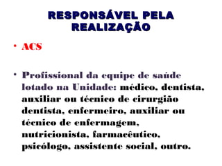RESPONSÁVEL PELA
REALIZAÇÃO
• ACS
• Profissional da equipe de saúde
lotado na Unidade: médico, dentista,
auxiliar ou técnico de cirurgião
dentista, enfermeiro, auxiliar ou
técnico de enfermagem,
nutricionista, farmacêutico,
psicólogo, assistente social, outro.

 