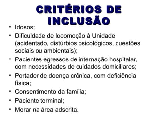 CRITÉRIOS DE
INCLUSÃO
Idosos;

•
• Dificuldade de locomoção à Unidade
(acidentado, distúrbios psicológicos, questões
sociais ou ambientais);
• Pacientes egressos de internação hospitalar,
com necessidades de cuidados domiciliares;
• Portador de doença crônica, com deficiência
física;
• Consentimento da família;
• Paciente terminal;
• Morar na área adscrita.

 