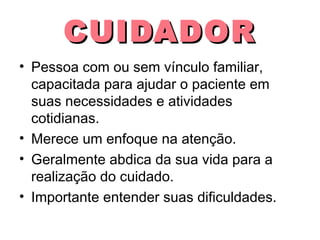 CUIDADOR
• Pessoa com ou sem vínculo familiar,
capacitada para ajudar o paciente em
suas necessidades e atividades
cotidianas.
• Merece um enfoque na atenção.
• Geralmente abdica da sua vida para a
realização do cuidado.
• Importante entender suas dificuldades.

 