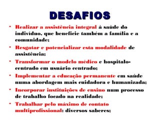 DESAFIOS
• Realizar a assistência integral à saúde do
indivíduo, que beneficie também a família e a
comunidade;
• Resgatar e potencializar esta modalidade de
assistência;
• Transformar o modelo médico e hospitalocentrado em usuário centrado;
• Implementar a educação permanente em saúde
numa abordagem mais cuidadora e humanizada;
• Incorporar instituições de ensino num processo
de trabalho focado na realidade;
• Trabalhar pelo máximo de contato
multiprofissional: diversos saberes;

 