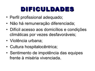 DIFICULDADES
• Perfil profissional adequado;
• Não há remuneração diferenciada;
• Difícil acesso aos domicílios e condições
climáticas por vezes desfavoráveis;
• Violência urbana;
• Cultura hospitalocêntrica;
• Sentimento de impotência das equipes
frente à miséria vivenciada.

 