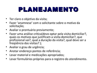 PLANEJAMENTO
• Ter claro o objetivo da visita;
• Fazer ‘anamnese’ com o solicitante sobre o motivo da
solicitação;
• Avaliar o prontuário previamente;
• Fazer uma análise crítica(devo optar pela visita domiciliar?,
quais os motivos que justificam a visita domiciliar?, que
profissional vai?, qual a duração da visita?, qual deve ser a
freqüência das visitas? );
• Avaliar o grau de urgência;
• Anotar endereço pontos de referência;
• Levar material e medicações apropriados;
• Levar formulários próprios para o registro do atendimento.

 