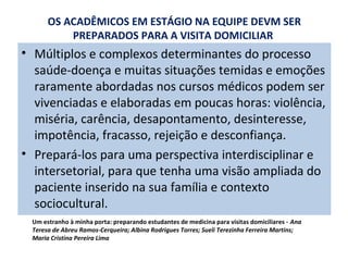 OS ACADÊMICOS EM ESTÁGIO NA EQUIPE DEVM SER
PREPARADOS PARA A VISITA DOMICILIAR

• Múltiplos e complexos determinantes do processo
saúde-doença e muitas situações temidas e emoções
raramente abordadas nos cursos médicos podem ser
vivenciadas e elaboradas em poucas horas: violência,
miséria, carência, desapontamento, desinteresse,
impotência, fracasso, rejeição e desconfiança.
• Prepará-los para uma perspectiva interdisciplinar e
intersetorial, para que tenha uma visão ampliada do
paciente inserido na sua família e contexto
sociocultural.
Um estranho à minha porta: preparando estudantes de medicina para visitas domiciliares - Ana
Teresa de Abreu Ramos-Cerqueira; Albina Rodrigues Torres; Sueli Terezinha Ferreira Martins;
Maria Cristina Pereira Lima

 