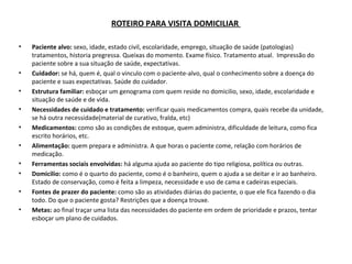 ROTEIRO PARA VISITA DOMICILIAR
•

•
•
•
•
•
•
•
•
•

Paciente alvo: sexo, idade, estado civil, escolaridade, emprego, situação de saúde (patologias)
tratamentos, historia pregressa. Queixas do momento. Exame físico. Tratamento atual. Impressão do
paciente sobre a sua situação de saúde, expectativas.
Cuidador: se há, quem é, qual o vinculo com o paciente-alvo, qual o conhecimento sobre a doença do
paciente e suas expectativas. Saúde do cuidador.
Estrutura familiar: esboçar um genograma com quem reside no domicilio, sexo, idade, escolaridade e
situação de saúde e de vida.
Necessidades de cuidado e tratamento: verificar quais medicamentos compra, quais recebe da unidade,
se há outra necessidade(material de curativo, fralda, etc)
Medicamentos: como são as condições de estoque, quem administra, dificuldade de leitura, como fica
escrito horários, etc.
Alimentação: quem prepara e administra. A que horas o paciente come, relação com horários de
medicação.
Ferramentas sociais envolvidas: há alguma ajuda ao paciente do tipo religiosa, política ou outras.
Domicilio: como é o quarto do paciente, como é o banheiro, quem o ajuda a se deitar e ir ao banheiro.
Estado de conservação, como é feita a limpeza, necessidade e uso de cama e cadeiras especiais.
Fontes de prazer do paciente: como são as atividades diárias do paciente, o que ele fica fazendo o dia
todo. Do que o paciente gosta? Restrições que a doença trouxe.
Metas: ao final traçar uma lista das necessidades do paciente em ordem de prioridade e prazos, tentar
esboçar um plano de cuidados.

 