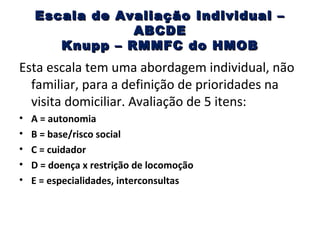 Escala de Avaliação Individual –
ABCDE
Knupp – RMMFC do HMOB

Esta escala tem uma abordagem individual, não
familiar, para a definição de prioridades na
visita domiciliar. Avaliação de 5 itens:
•
•
•
•
•

A = autonomia
B = base/risco social
C = cuidador
D = doença x restrição de locomoção
E = especialidades, interconsultas

 