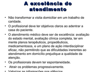 A excelência do
atendimento
• Não transformar a visita domiciliar em um trabalho de
caridade.
• O profissional deve ter objetivos claros ao adentrar a
casa do paciente.
• O atendimento médico deve ser de excelência: avaliação
do estado mental, avaliação clínica completa, ter em
mente planos terapêuticos, propedêuticos,
medicamentosos, e um plano de ação interdisciplinar
eficaz, não permitindo que as dificuldades inerentes ao
atendimento em domicílio prejudique a qualidade da
atenção.
• Os profissionais devem ter espontaneidade.
• Atrair os problemas progressivamente.

 