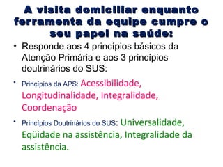 A visita domiciliar enquanto
fer r amenta da equipe cumpr e o
seu papel na saúde:

• Responde aos 4 princípios básicos da
Atenção Primária e aos 3 princípios
doutrinários do SUS:
• Princípios da APS: Acessibilidade,

•

Longitudinalidade, Integralidade,
Coordenação
Princípios Doutrinários do SUS: Universalidade,
Eqüidade na assistência, Integralidade da
assistência.

 