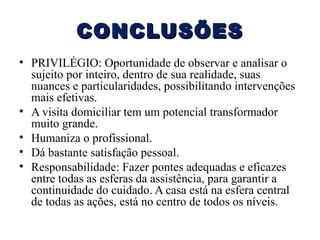 CONCLUSÕES
• PRIVILÉGIO: Oportunidade de observar e analisar o
sujeito por inteiro, dentro de sua realidade, suas
nuances e particularidades, possibilitando intervenções
mais efetivas.
• A visita domiciliar tem um potencial transformador
muito grande.
• Humaniza o profissional.
• Dá bastante satisfação pessoal.
• Responsabilidade: Fazer pontes adequadas e eficazes
entre todas as esferas da assistência, para garantir a
continuidade do cuidado. A casa está na esfera central
de todas as ações, está no centro de todos os níveis.

 