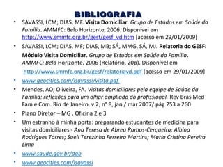 •

•

•
•

•
•

•
•

BIBLIOGRAFIA

SAVASSI, LCM; DIAS, MF. Visita Domiciliar. Grupo de Estudos em Saúde da
Família. AMMFC: Belo Horizonte, 2006. Disponível em
http://www.smmfc.org.br/gesf/gesf_vd.htm [acesso em 29/01/2009]
SAVASSI, LCM; DIAS, MF; DIAS, MB; SÁ, MMG, SÁ, MJ. Relatoria do GESF:
Módulo Visita Domiciliar. Grupo de Estudos em Saúde da Família.
AMMFC: Belo Horizonte, 2006 (Relatório, 20p). Disponível em
http://www.smmfc.org.br/gesf/relatoriavd.pdf [acesso em 29/01/2009]
www.geocities.com/lsavassi/visita.pdf
Mendes, AO; Oliveira, FA. Visitas domiciliares pela equipe de Saúde da
Família: reflexões para um olhar ampliado do profissional. Rev Bras Med
Fam e Com. Rio de Janeiro, v.2, n° 8, jan / mar 2007/ pág 253 a 260
Plano Diretor – MG . Oficina 2 e 3
Um estranho à minha porta: preparando estudantes de medicina para
visitas domiciliares - Ana Teresa de Abreu Ramos-Cerqueira; Albina
Rodrigues Torres; Sueli Terezinha Ferreira Martins; Maria Cristina Pereira
Lima
www.saude.gov.br/dab
www.geocities.com/lsavassi

 