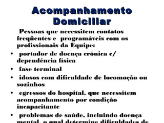 Acompanhamento
Domiciliar

•
•
•
•
•

Pessoas que necessitem contatos
freqüentes e programáveis com os
profissionais da Equipe:
portador de doença crônica c/
dependência física
fase terminal
idosos com dificuldade de locomoção ou
sozinhos
egressos do hospital, que necessitem
acompanhamento por condição
incapacitante
problemas de saúde, incluindo doença

 