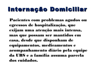 Inter nação Domiciliar
Pacientes com problemas agudos ou
egressos de hospitalização, que
exijam uma atenção mais intensa,
mas que possam ser mantidos em
casa, desde que disponham de
equipamentos, medicamentos e
acompanhamento diário pela equipe
da UBS e a família assuma parcela
dos cuidados.

 